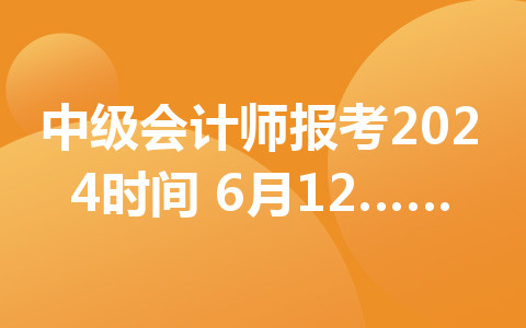 中级会计师报考2024时间：6月12日至7月2日12:00